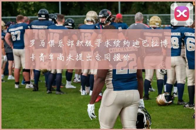 罗马俱乐部积极寻求续约迪巴拉博卡青年尚未提出合同报价