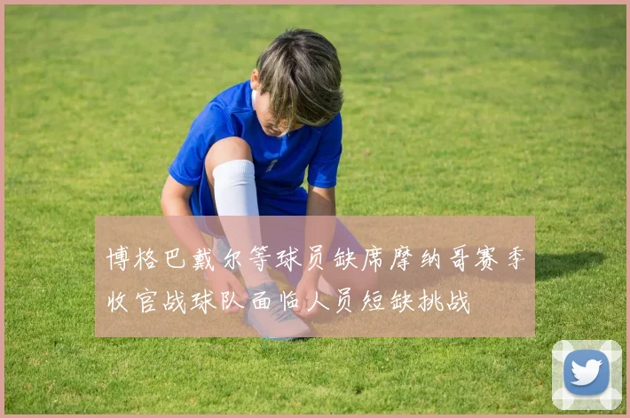 博格巴戴尔等球员缺席摩纳哥赛季收官战球队面临人员短缺挑战