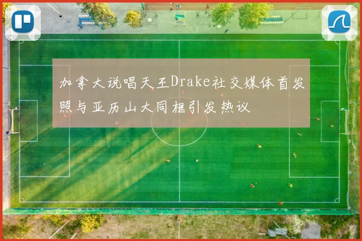 加拿大说唱天王Drake社交媒体首发照与亚历山大同框引发热议
