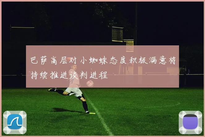 巴萨高层对小蜘蛛态度积极满意将持续推进谈判进程