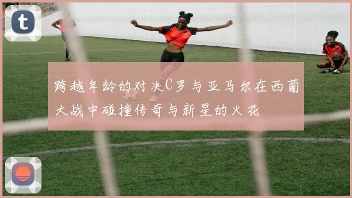 跨越年龄的对决C罗与亚马尔在西葡大战中碰撞传奇与新星的火花