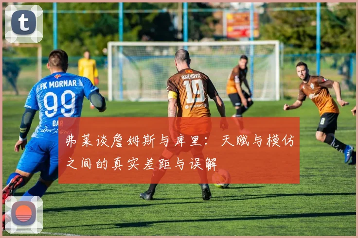 弗莱谈詹姆斯与库里：天赋与模仿之间的真实差距与误解