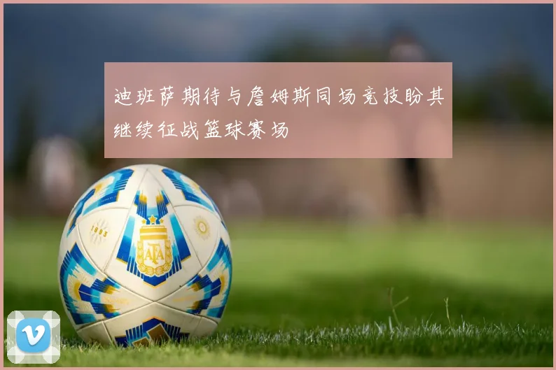 迪班萨期待与詹姆斯同场竞技盼其继续征战篮球赛场