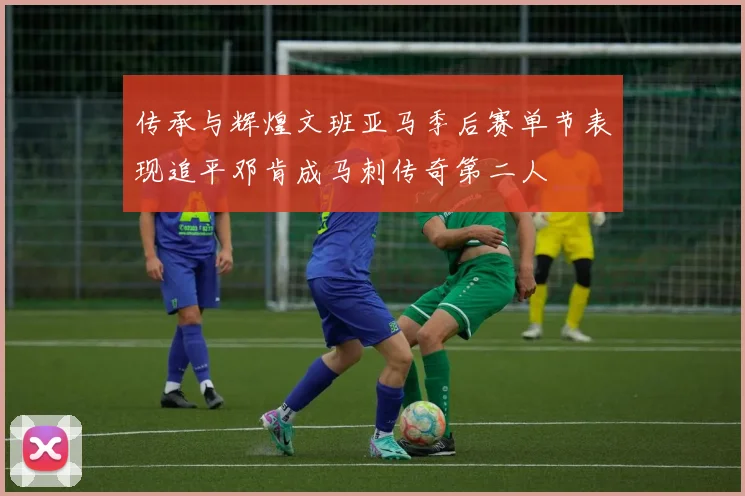 传承与辉煌文班亚马季后赛单节表现追平邓肯成马刺传奇第二人