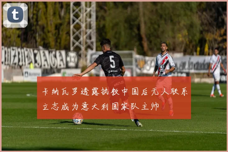 卡纳瓦罗透露执教中国后无人联系立志成为意大利国家队主帅