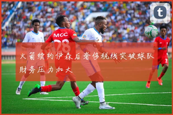 火箭续约伊森后奢侈税线突破球队财务压力加大