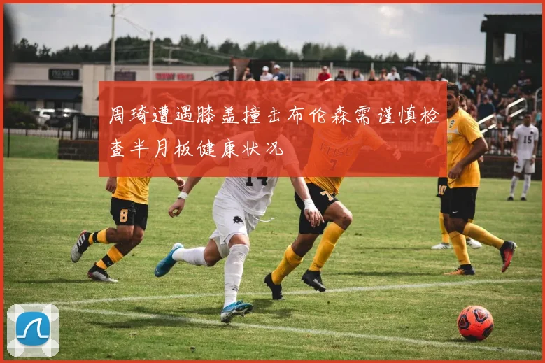 周琦遭遇膝盖撞击布伦森需谨慎检查半月板健康状况