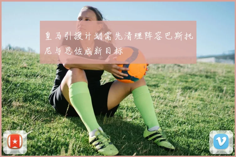 皇马引援计划需先清理阵容巴斯托尼与恩佐成新目标