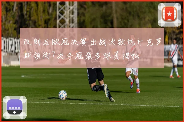 改制后欧冠决赛出战次数统计克罗斯领衔7次夺冠最多球员揭秘