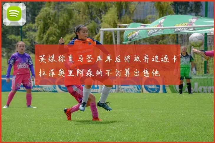 英媒称皇马签库库后将放弃追逐卡拉菲奥里阿森纳不打算出售他