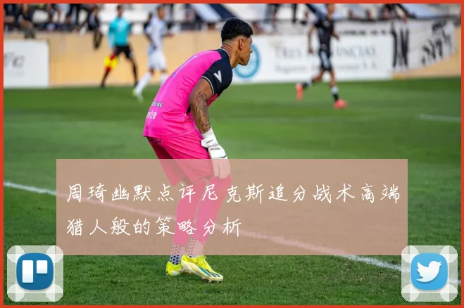 周琦幽默点评尼克斯追分战术高端猎人般的策略分析